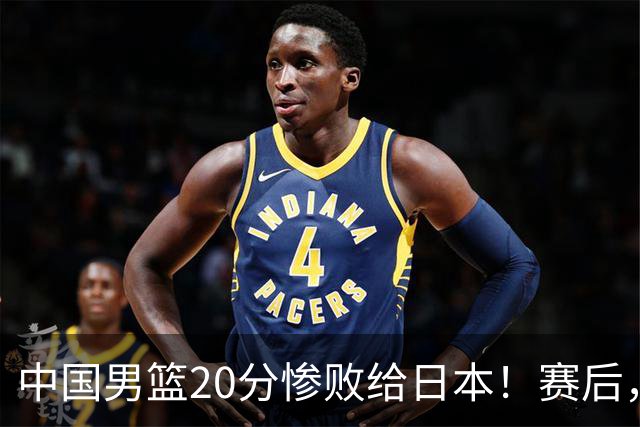 中国男篮20分惨败给日本！赛后，中国队队长胡明轩最新采访出炉，听听他说了啥